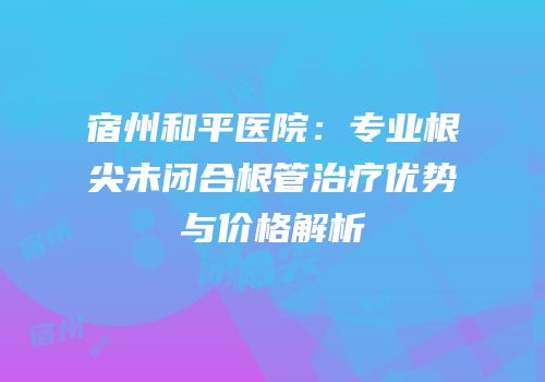 宿州和平医院：专业根尖未闭合根管治疗优势与价格解析