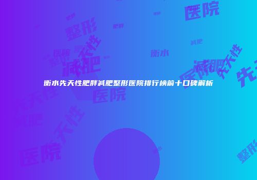 衡水先天性肥胖减肥整形医院排行榜前十口碑解析