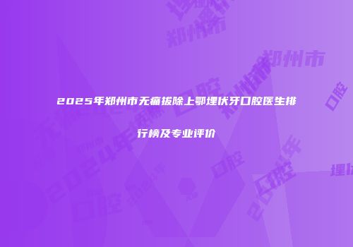 2025年郑州市无痛拔除上鄂埋伏牙口腔医生排行榜及专业评价