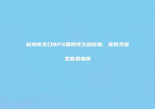 杭州市全口BPS吸附性义齿价格、医院及医生信息指南