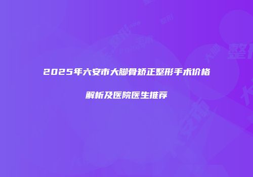 2025年六安市大脚骨矫正整形手术价格解析及医院医生推荐