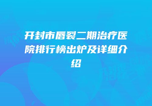 开封市唇裂二期治疗医院排行榜出炉及详细介绍