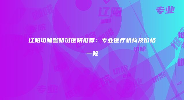 辽阳切除咖啡斑医院推荐：专业医疗机构及价格一览