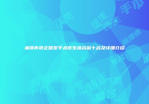 湘潭市矫正腿型手术医生排名前十名及详细介绍