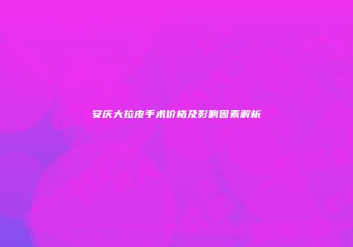 安庆大拉皮手术价格及影响因素解析