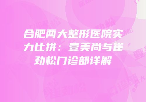 合肥两大整形医院实力比拼：壹美尚与崔劲松门诊部详解