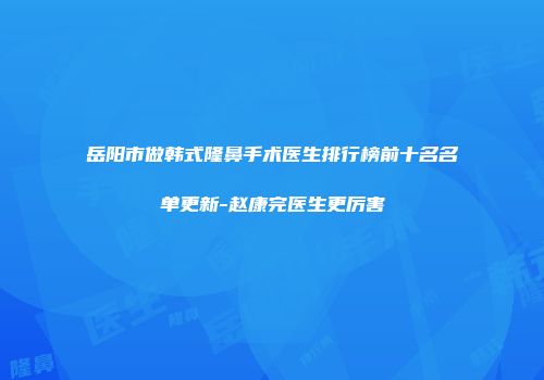 岳阳市做韩式隆鼻手术医生排行榜前十名名单更新-赵康完医生更厉害