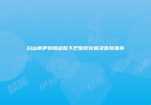 白山市伊婉玻尿酸下巴整形价格及医院推荐