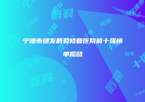 宁德市继发唇裂修复医院前十强榜单揭晓
