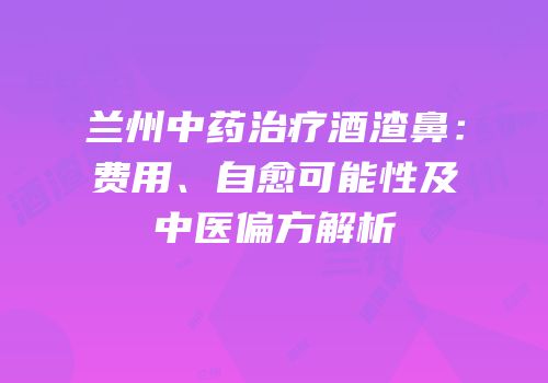 兰州中药治疗酒渣鼻：费用、自愈可能性及中医偏方解析