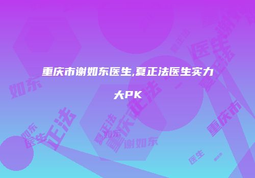 重庆市谢如东医生,夏正法医生实力大PK