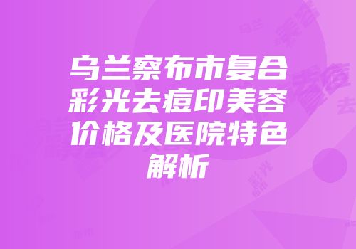 乌兰察布市复合彩光去痘印美容价格及医院特色解析