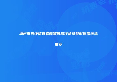 漳州市光纤抗衰老除皱价格行情及整形医院医生推荐
