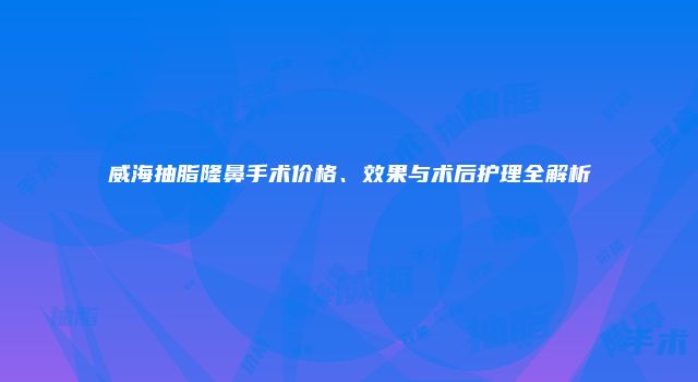 威海抽脂隆鼻手术价格、效果与术后护理全解析