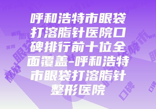 呼和浩特市眼袋打溶脂针医院口碑排行前十位全面覆盖-呼和浩特市眼袋打溶脂针整形医院