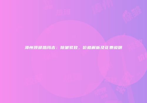 漳州颈部热玛吉：除皱紧致，价格解析及花费说明