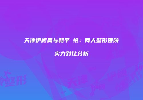 天津伊颜美与和平驫悦：两大整形医院实力对比分析