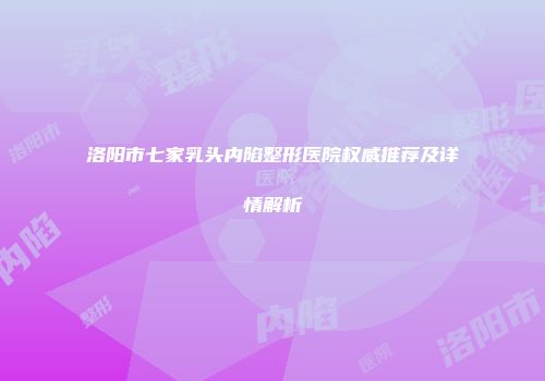 洛阳市七家乳头内陷整形医院权威推荐及详情解析