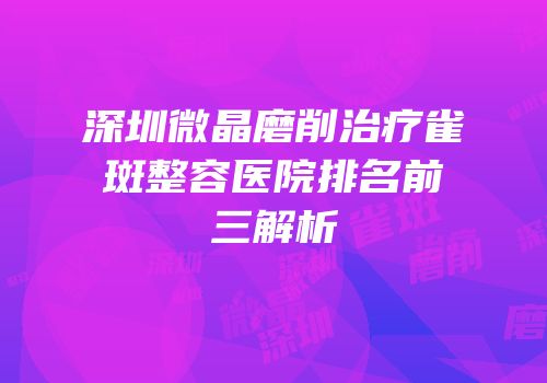 深圳微晶磨削治疗雀斑整容医院排名前三解析