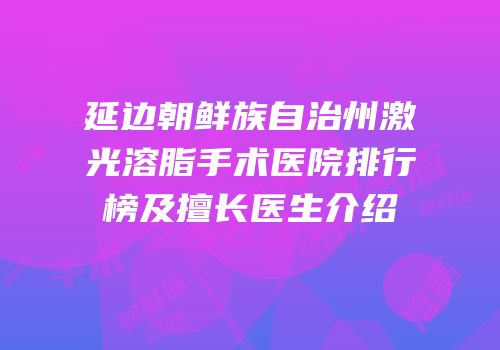 延边朝鲜族自治州激光溶脂手术医院排行榜及擅长医生介绍
