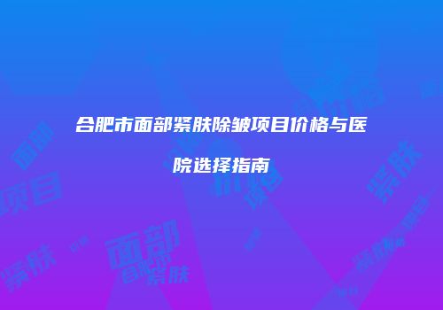 合肥市面部紧肤除皱项目价格与医院选择指南
