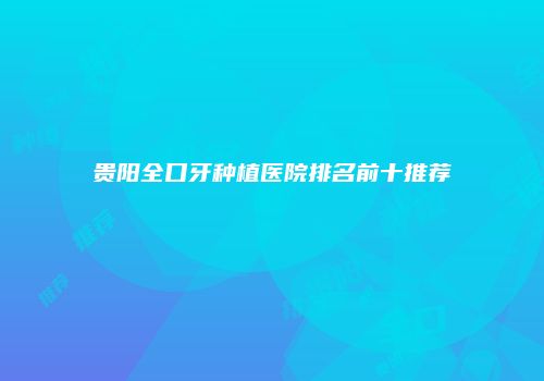贵阳全口牙种植医院排名前十推荐