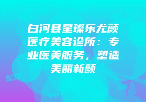 白河县星璨乐尤颜医疗美容诊所：专业医美服务，塑造美丽新颜