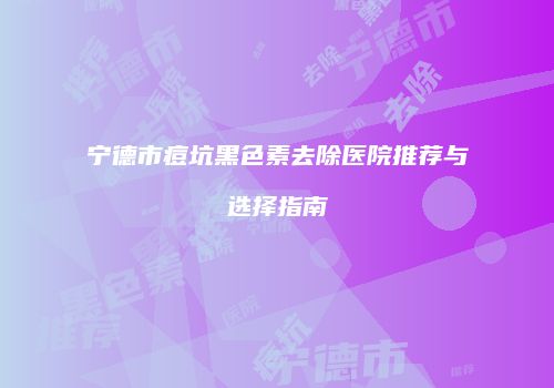 宁德市痘坑黑色素去除医院推荐与选择指南