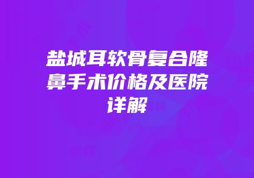 盐城耳软骨复合隆鼻手术价格及医院详解
