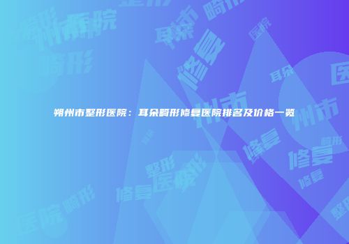 朔州市整形医院：耳朵畸形修复医院排名及价格一览