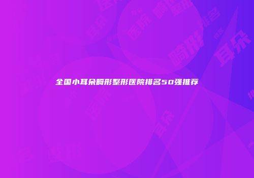 全国小耳朵畸形整形医院排名50强推荐