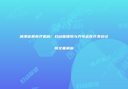 湘潭优质医疗机构：妇幼保健院与乔可芯医疗美容诊所全面解析