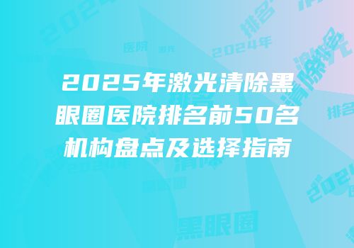 2025年激光清除黑眼圈医院排名前50名机构盘点及选择指南