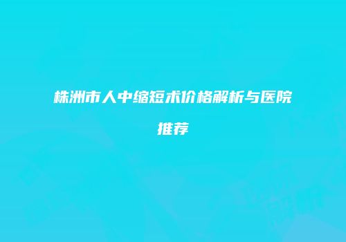 株洲市人中缩短术价格解析与医院推荐