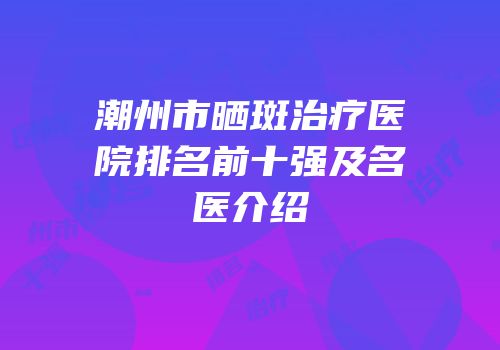 潮州市晒斑治疗医院排名前十强及名医介绍
