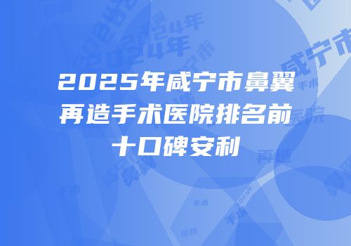 2025年咸宁市鼻翼再造手术医院排名前十口碑安利