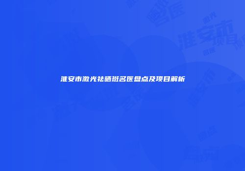 淮安市激光祛晒斑名医盘点及项目解析