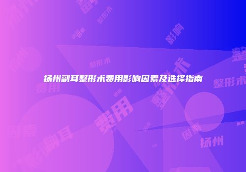 扬州副耳整形术费用影响因素及选择指南