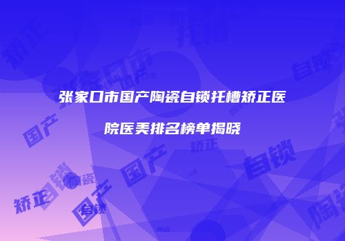 张家口市国产陶瓷自锁托槽矫正医院医美排名榜单揭晓