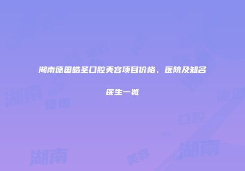 湖南德国皓圣口腔美容项目价格、医院及知名医生一览