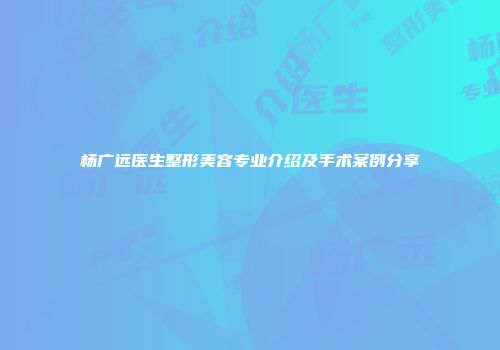 杨广远医生整形美容专业介绍及手术案例分享