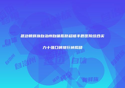 延边朝鲜族自治州自体脂肪移植丰唇医院综合实力十强口碑排行榜揭晓