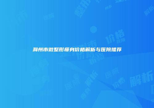 滁州市微整形瘦身价格解析与医院推荐