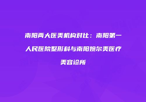 南阳两大医美机构对比：南阳第一人民医院整形科与南阳婉尔美医疗美容诊所