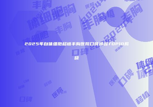2025年自体细胞移植丰胸医院口碑排名TOP10揭晓