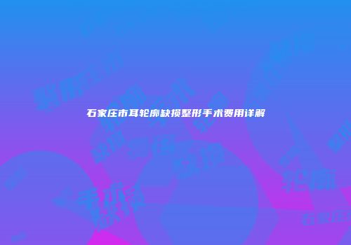石家庄市耳轮廓缺损整形手术费用详解