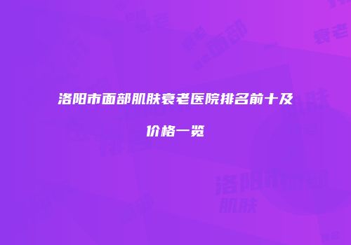 洛阳市面部肌肤衰老医院排名前十及价格一览