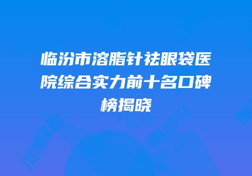 临汾市溶脂针祛眼袋医院综合实力前十名口碑榜揭晓