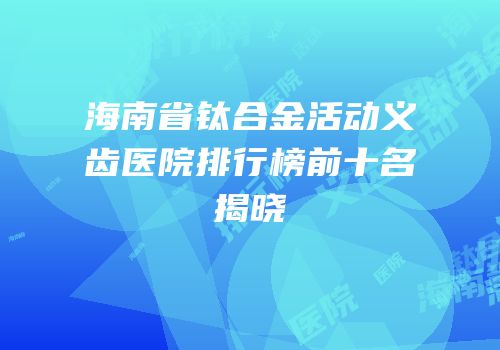 海南省钛合金活动义齿医院排行榜前十名揭晓