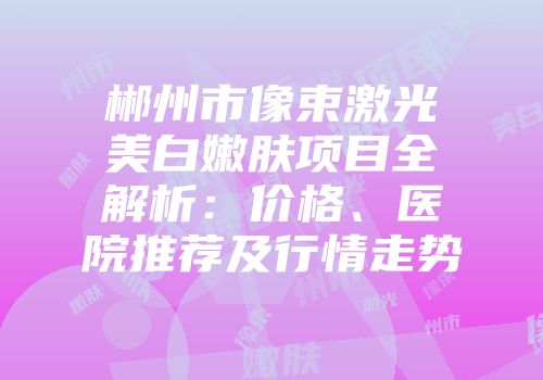 郴州市像束激光美白嫩肤项目全解析：价格、医院推荐及行情走势